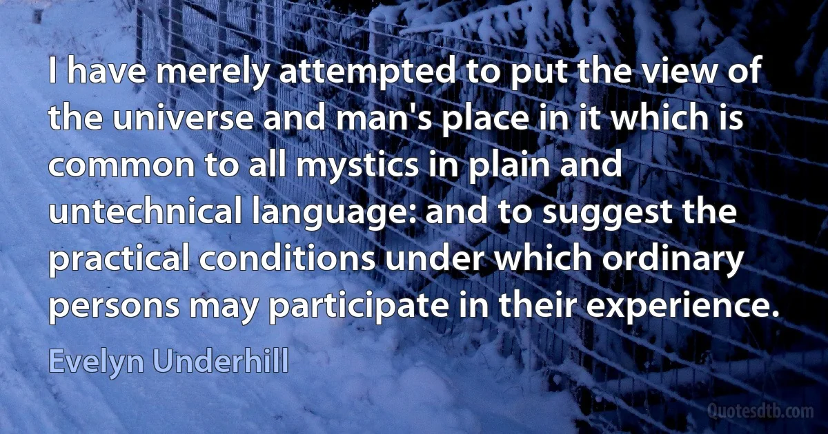 I have merely attempted to put the view of the universe and man's place in it which is common to all mystics in plain and untechnical language: and to suggest the practical conditions under which ordinary persons may participate in their experience. (Evelyn Underhill)