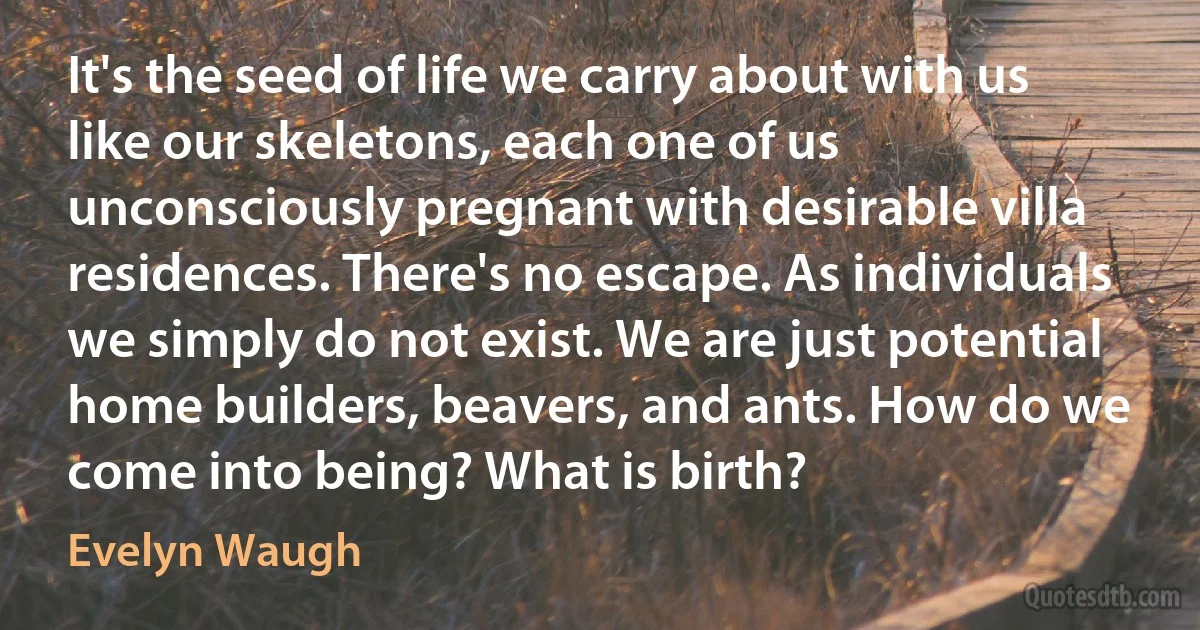 It's the seed of life we carry about with us like our skeletons, each one of us unconsciously pregnant with desirable villa residences. There's no escape. As individuals we simply do not exist. We are just potential home builders, beavers, and ants. How do we come into being? What is birth? (Evelyn Waugh)