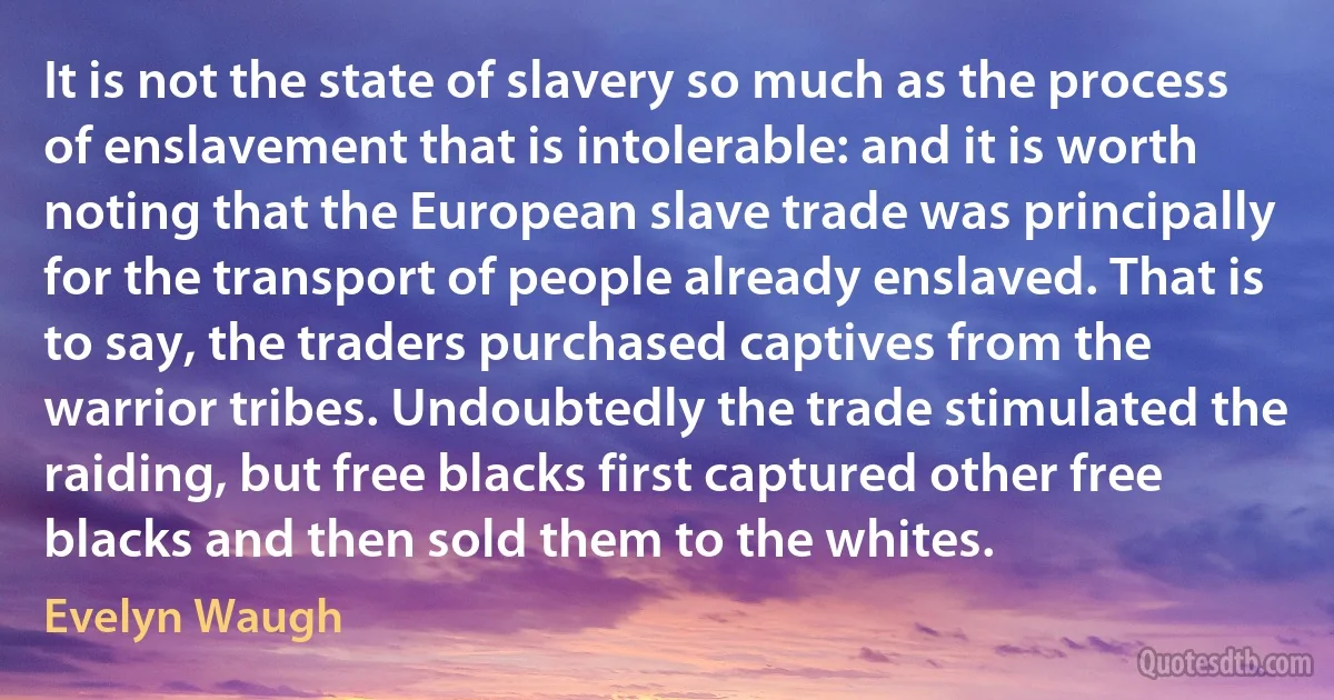 It is not the state of slavery so much as the process of enslavement that is intolerable: and it is worth noting that the European slave trade was principally for the transport of people already enslaved. That is to say, the traders purchased captives from the warrior tribes. Undoubtedly the trade stimulated the raiding, but free blacks first captured other free blacks and then sold them to the whites. (Evelyn Waugh)