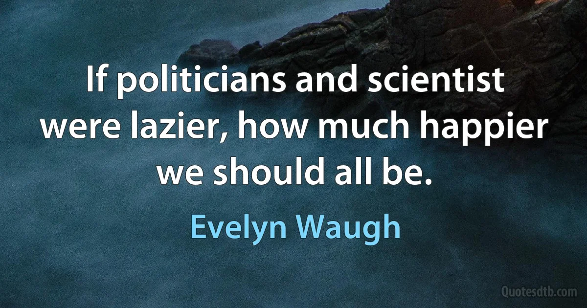 If politicians and scientist were lazier, how much happier we should all be. (Evelyn Waugh)