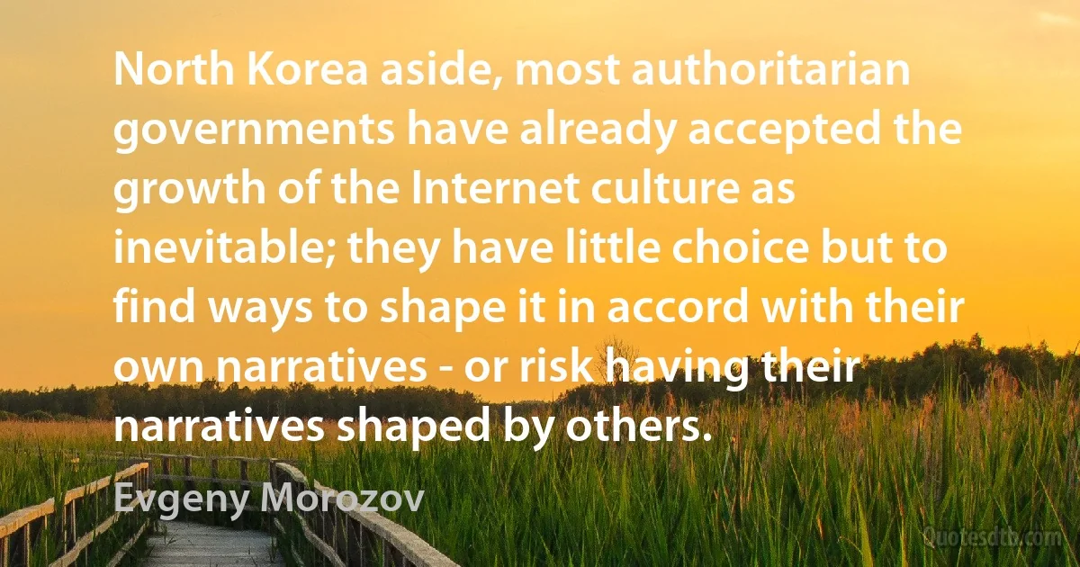 North Korea aside, most authoritarian governments have already accepted the growth of the Internet culture as inevitable; they have little choice but to find ways to shape it in accord with their own narratives - or risk having their narratives shaped by others. (Evgeny Morozov)