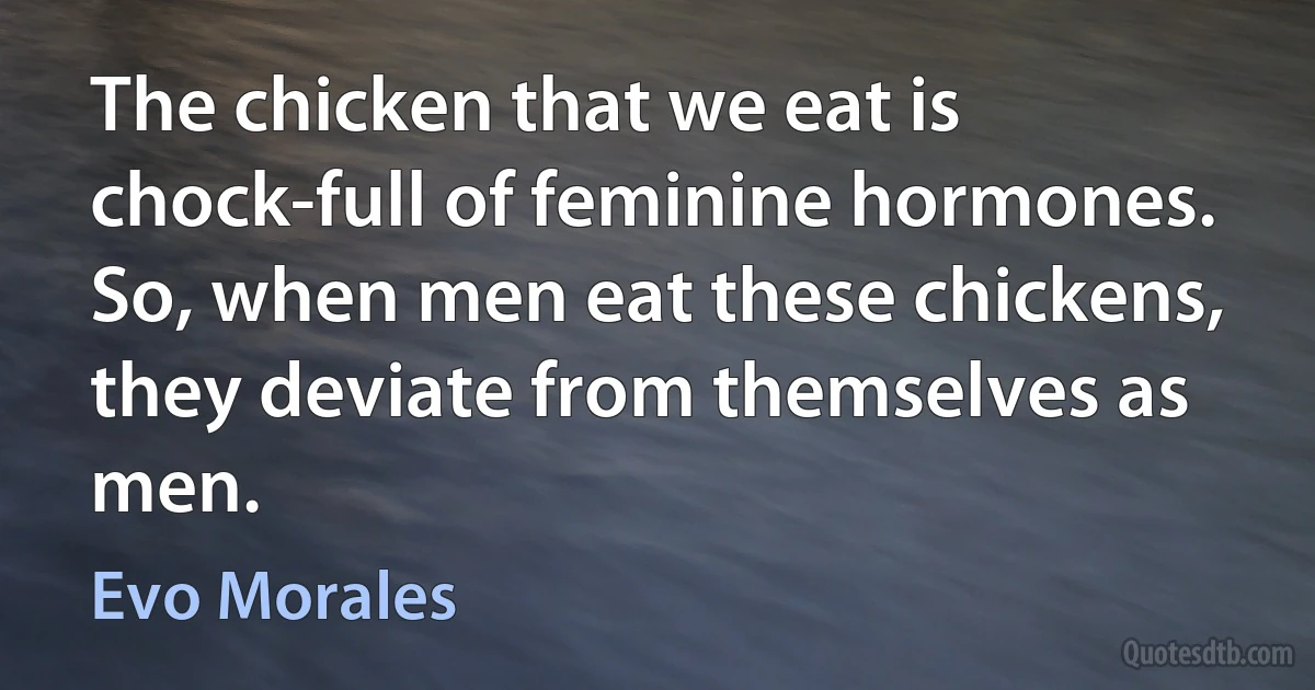 The chicken that we eat is chock-full of feminine hormones. So, when men eat these chickens, they deviate from themselves as men. (Evo Morales)