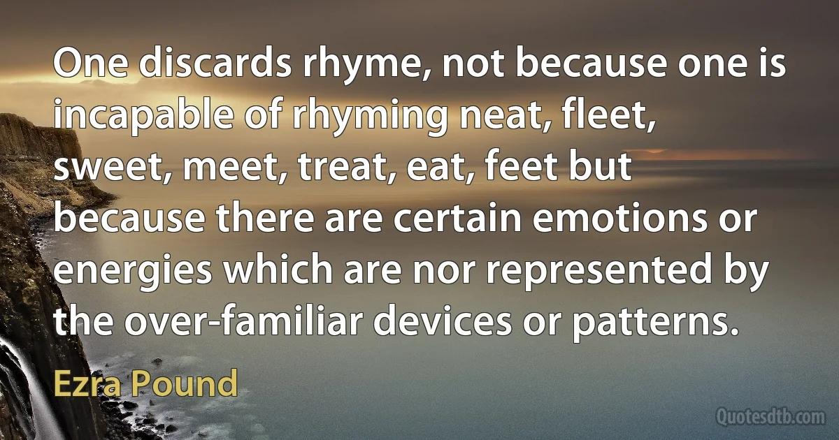 One discards rhyme, not because one is incapable of rhyming neat, fleet, sweet, meet, treat, eat, feet but because there are certain emotions or energies which are nor represented by the over-familiar devices or patterns. (Ezra Pound)