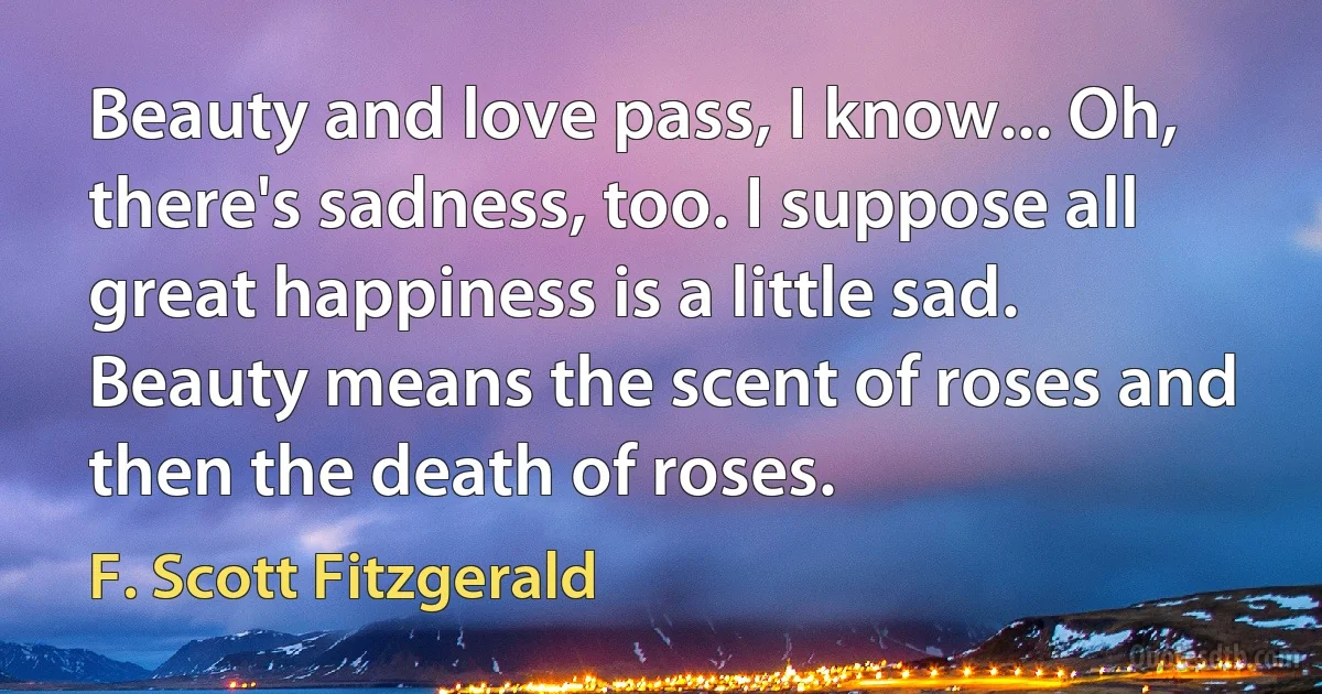 Beauty and love pass, I know... Oh, there's sadness, too. I suppose all great happiness is a little sad. Beauty means the scent of roses and then the death of roses. (F. Scott Fitzgerald)