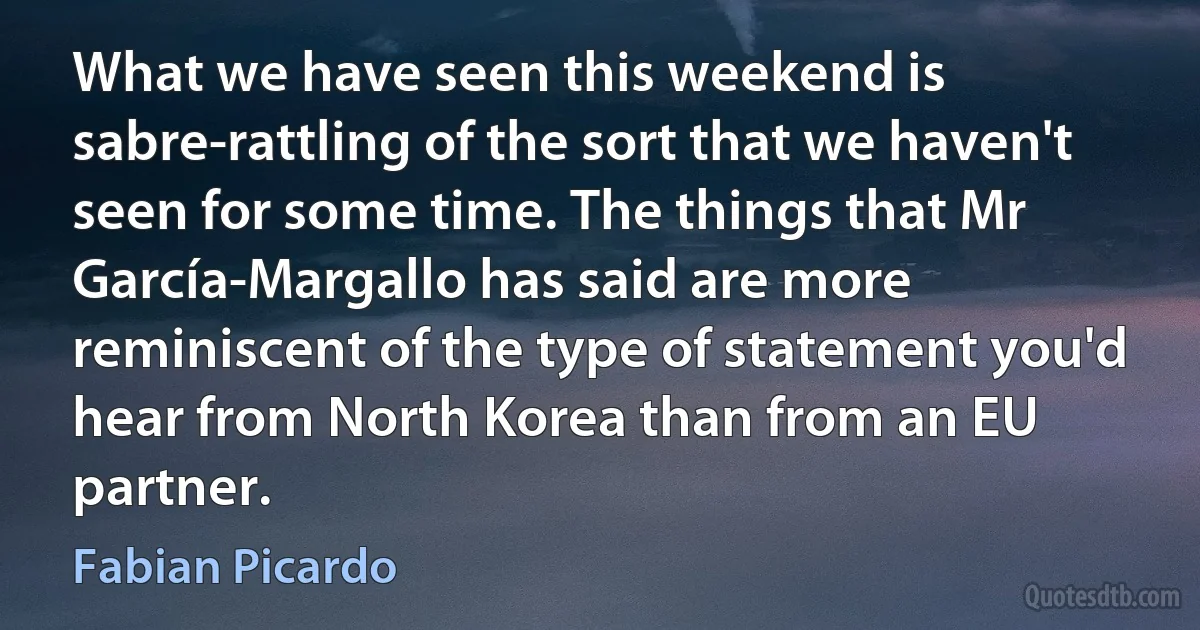 What we have seen this weekend is sabre-rattling of the sort that we haven't seen for some time. The things that Mr García-Margallo has said are more reminiscent of the type of statement you'd hear from North Korea than from an EU partner. (Fabian Picardo)