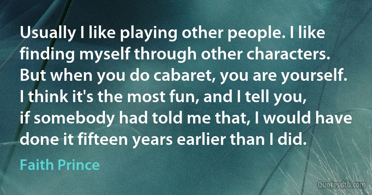 Usually I like playing other people. I like finding myself through other characters. But when you do cabaret, you are yourself. I think it's the most fun, and I tell you, if somebody had told me that, I would have done it fifteen years earlier than I did. (Faith Prince)