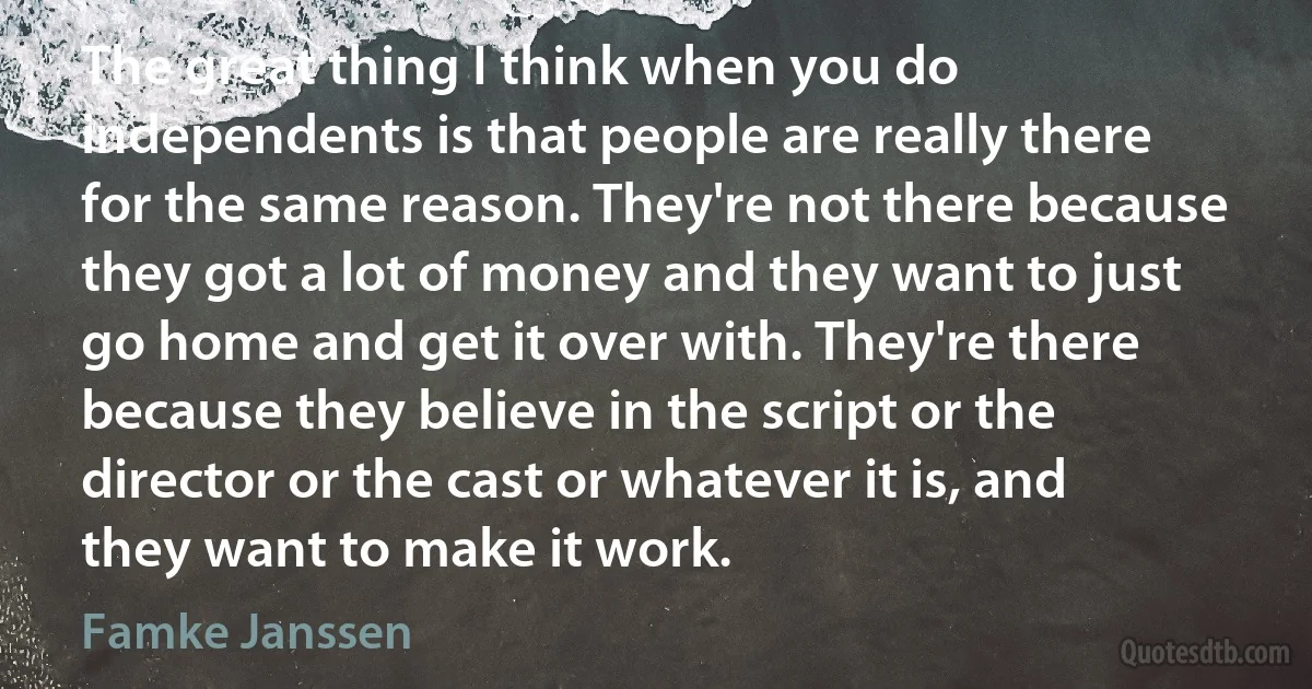 The great thing I think when you do independents is that people are really there for the same reason. They're not there because they got a lot of money and they want to just go home and get it over with. They're there because they believe in the script or the director or the cast or whatever it is, and they want to make it work. (Famke Janssen)