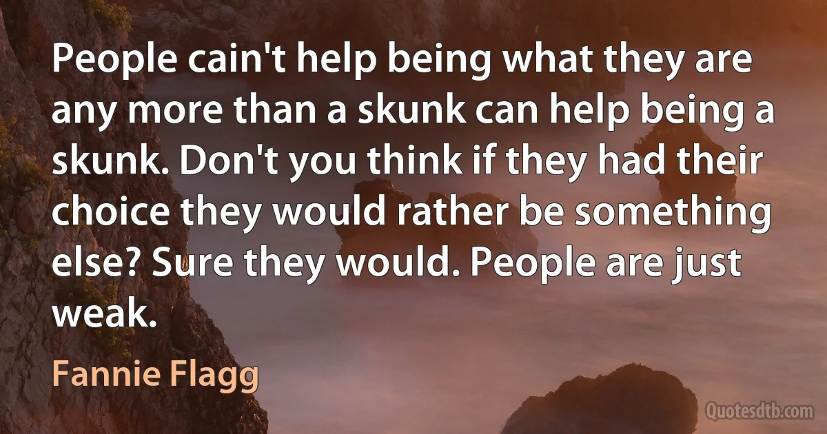 People cain't help being what they are any more than a skunk can help being a skunk. Don't you think if they had their choice they would rather be something else? Sure they would. People are just weak. (Fannie Flagg)