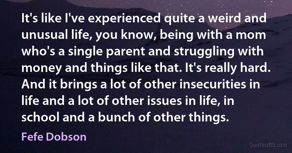 It's like I've experienced quite a weird and unusual life, you know, being with a mom who's a single parent and struggling with money and things like that. It's really hard. And it brings a lot of other insecurities in life and a lot of other issues in life, in school and a bunch of other things. (Fefe Dobson)