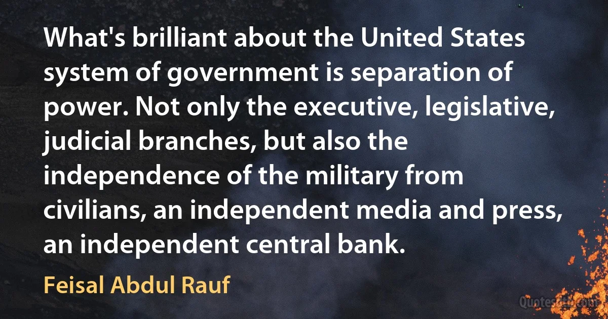 What's brilliant about the United States system of government is separation of power. Not only the executive, legislative, judicial branches, but also the independence of the military from civilians, an independent media and press, an independent central bank. (Feisal Abdul Rauf)