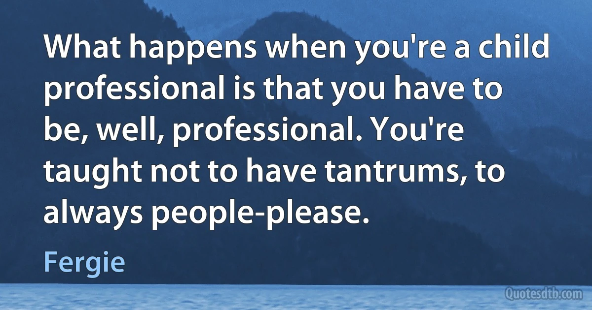 What happens when you're a child professional is that you have to be, well, professional. You're taught not to have tantrums, to always people-please. (Fergie)