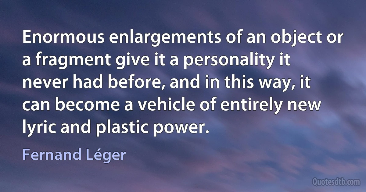 Enormous enlargements of an object or a fragment give it a personality it never had before, and in this way, it can become a vehicle of entirely new lyric and plastic power. (Fernand Léger)