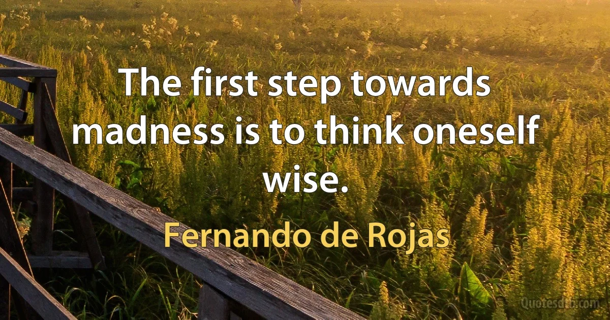 The first step towards madness is to think oneself wise. (Fernando de Rojas)