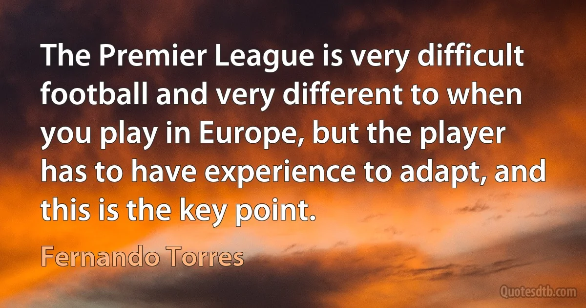 The Premier League is very difficult football and very different to when you play in Europe, but the player has to have experience to adapt, and this is the key point. (Fernando Torres)