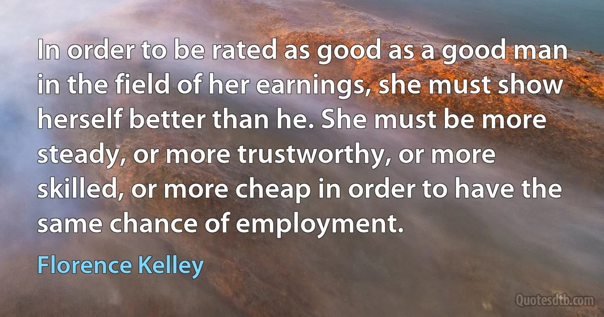 In order to be rated as good as a good man in the field of her earnings, she must show herself better than he. She must be more steady, or more trustworthy, or more skilled, or more cheap in order to have the same chance of employment. (Florence Kelley)