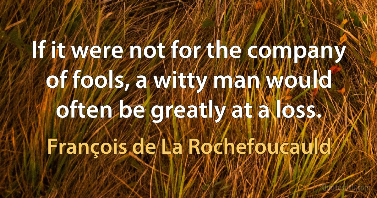 If it were not for the company of fools, a witty man would often be greatly at a loss. (François de La Rochefoucauld)