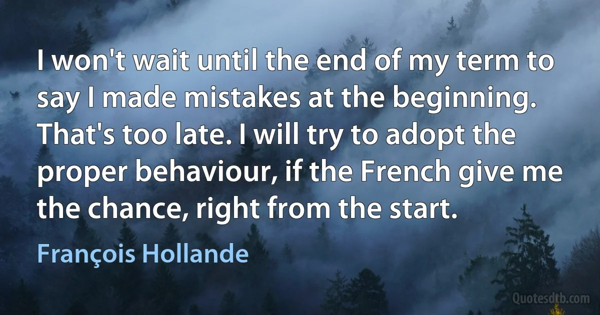 I won't wait until the end of my term to say I made mistakes at the beginning. That's too late. I will try to adopt the proper behaviour, if the French give me the chance, right from the start. (François Hollande)