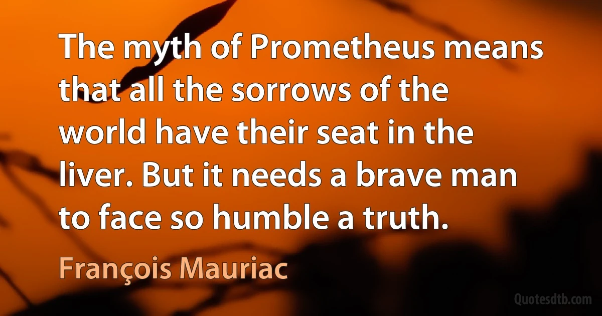 The myth of Prometheus means that all the sorrows of the world have their seat in the liver. But it needs a brave man to face so humble a truth. (François Mauriac)