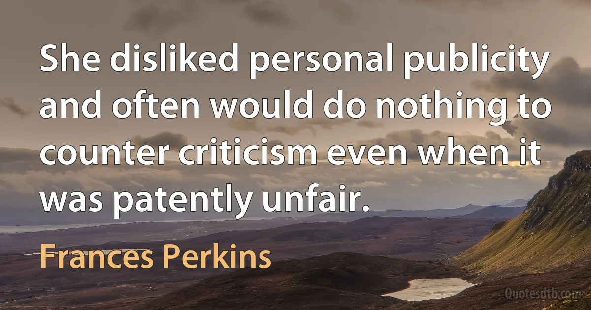 She disliked personal publicity and often would do nothing to counter criticism even when it was patently unfair. (Frances Perkins)