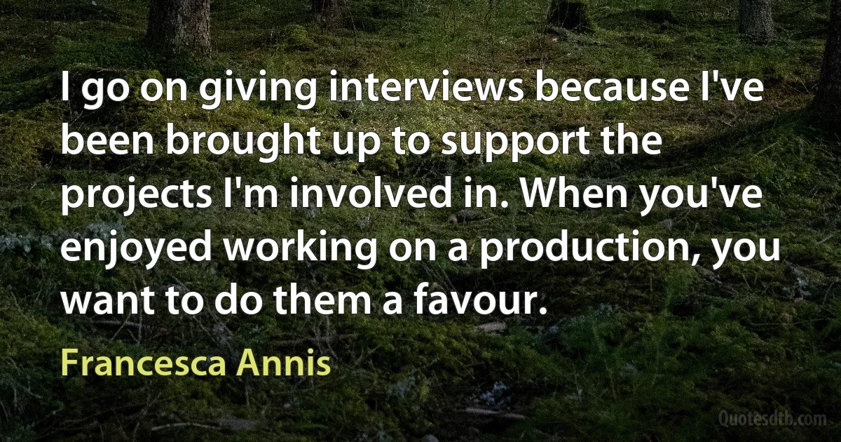 I go on giving interviews because I've been brought up to support the projects I'm involved in. When you've enjoyed working on a production, you want to do them a favour. (Francesca Annis)