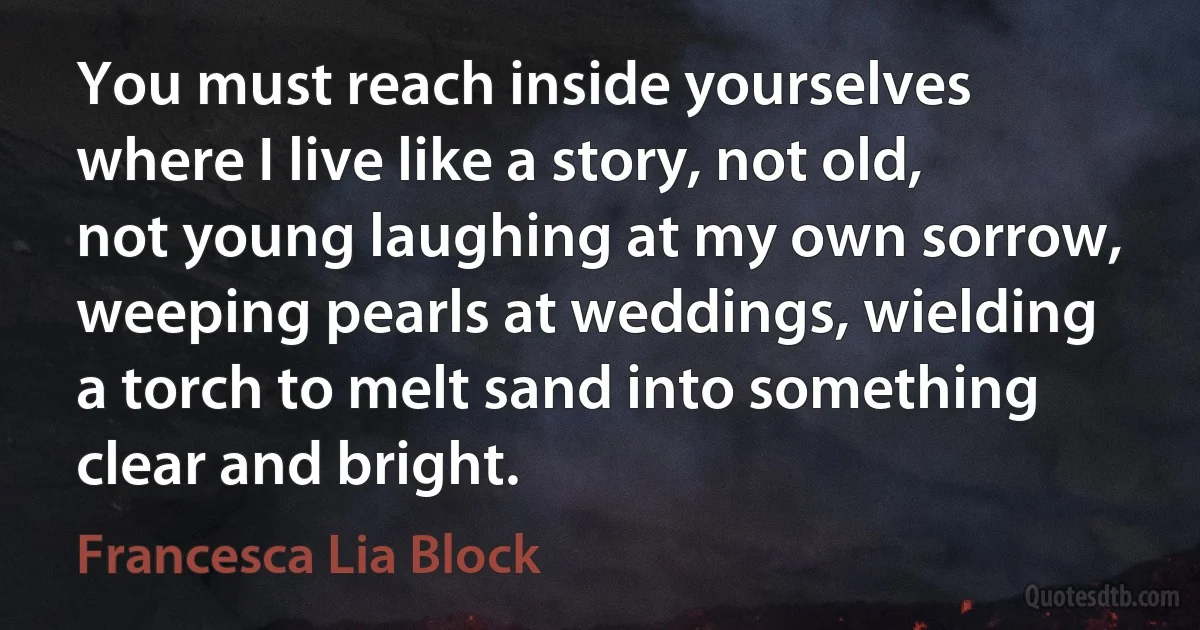 You must reach inside yourselves where I live like a story, not old, not young laughing at my own sorrow, weeping pearls at weddings, wielding a torch to melt sand into something clear and bright. (Francesca Lia Block)