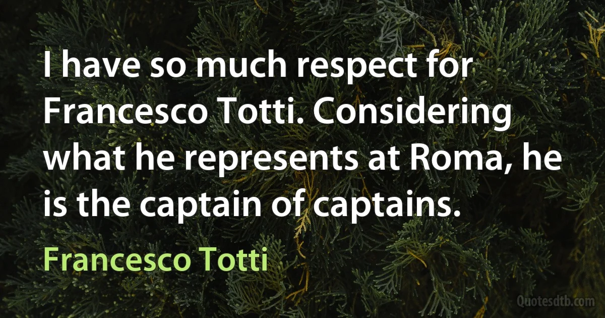 I have so much respect for Francesco Totti. Considering what he represents at Roma, he is the captain of captains. (Francesco Totti)