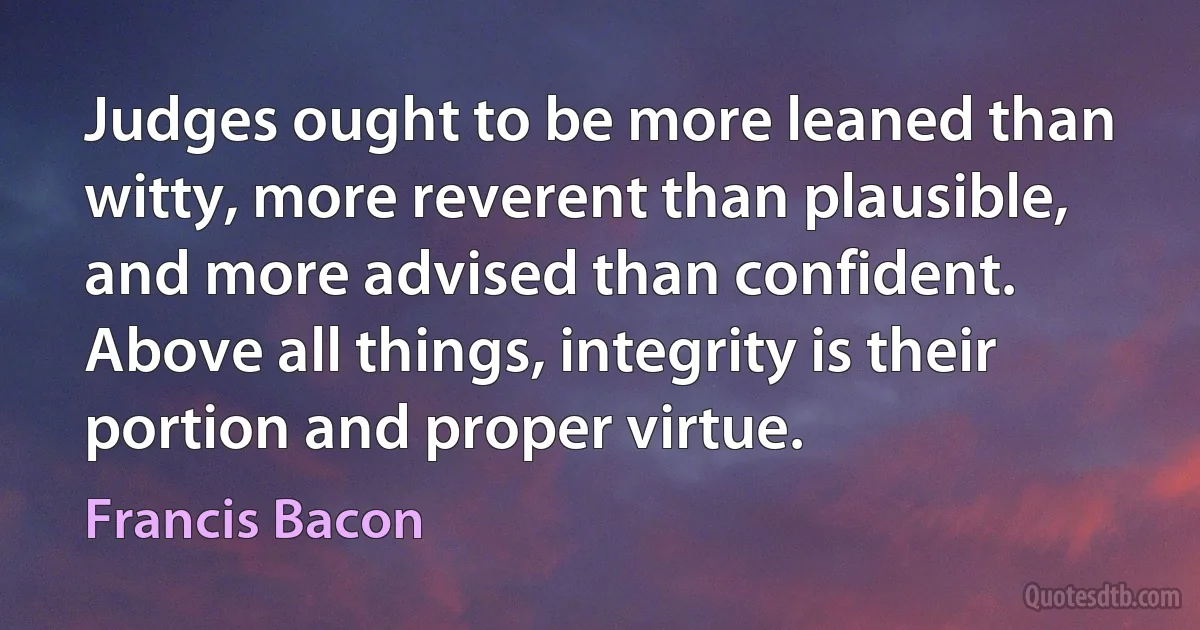 Judges ought to be more leaned than witty, more reverent than plausible, and more advised than confident. Above all things, integrity is their portion and proper virtue. (Francis Bacon)