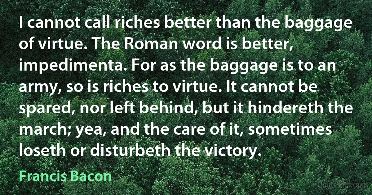 I cannot call riches better than the baggage of virtue. The Roman word is better, impedimenta. For as the baggage is to an army, so is riches to virtue. It cannot be spared, nor left behind, but it hindereth the march; yea, and the care of it, sometimes loseth or disturbeth the victory. (Francis Bacon)