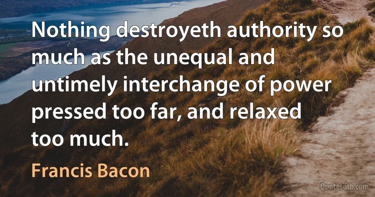 Nothing destroyeth authority so much as the unequal and untimely interchange of power pressed too far, and relaxed too much. (Francis Bacon)