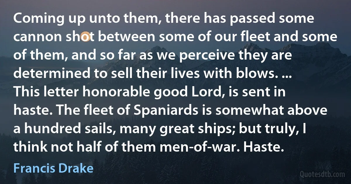 Coming up unto them, there has passed some cannon shot between some of our fleet and some of them, and so far as we perceive they are determined to sell their lives with blows. ... This letter honorable good Lord, is sent in haste. The fleet of Spaniards is somewhat above a hundred sails, many great ships; but truly, I think not half of them men-of-war. Haste. (Francis Drake)