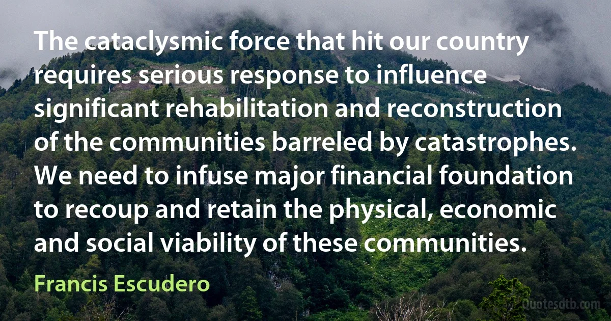 The cataclysmic force that hit our country requires serious response to influence significant rehabilitation and reconstruction of the communities barreled by catastrophes. We need to infuse major financial foundation to recoup and retain the physical, economic and social viability of these communities. (Francis Escudero)