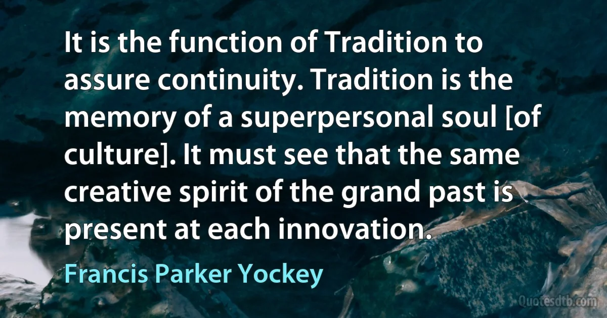 It is the function of Tradition to assure continuity. Tradition is the memory of a superpersonal soul [of culture]. It must see that the same creative spirit of the grand past is present at each innovation. (Francis Parker Yockey)