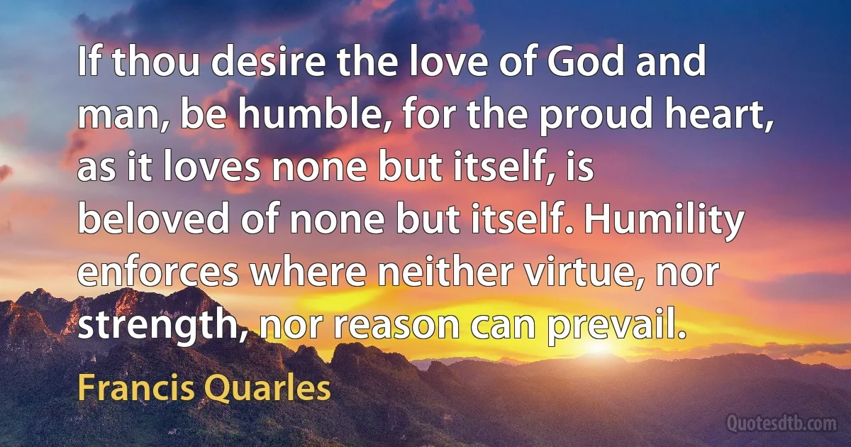 If thou desire the love of God and man, be humble, for the proud heart, as it loves none but itself, is beloved of none but itself. Humility enforces where neither virtue, nor strength, nor reason can prevail. (Francis Quarles)