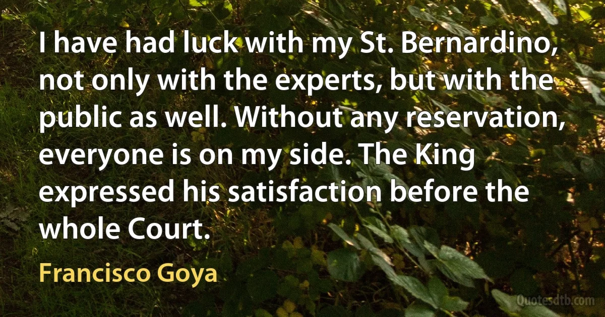 I have had luck with my St. Bernardino, not only with the experts, but with the public as well. Without any reservation, everyone is on my side. The King expressed his satisfaction before the whole Court. (Francisco Goya)