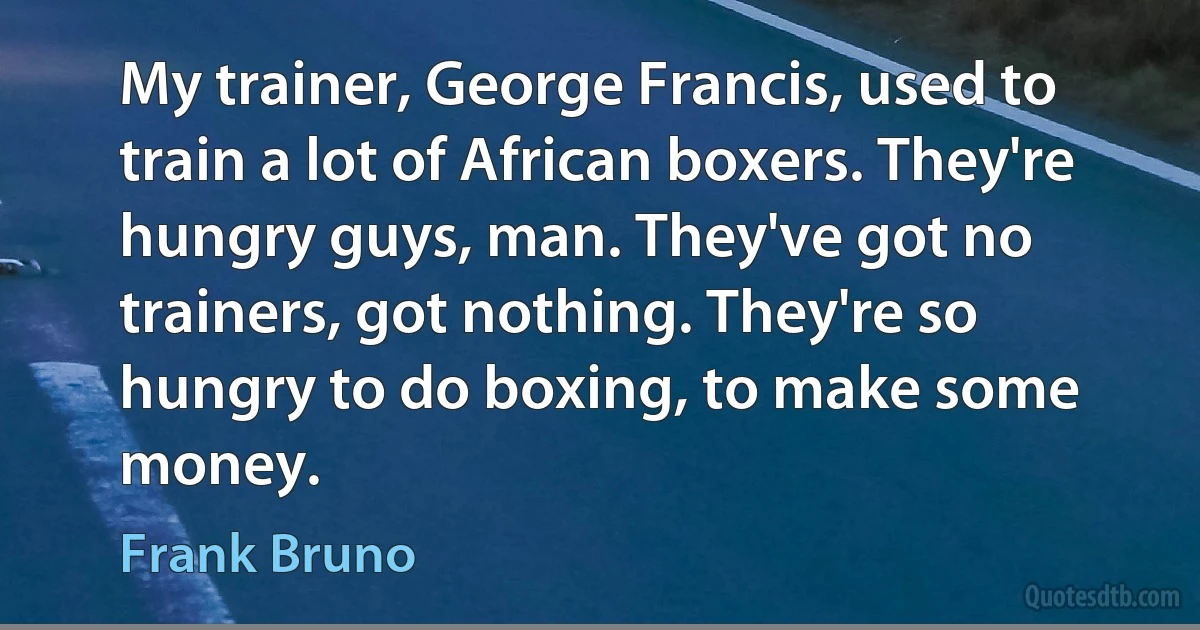 My trainer, George Francis, used to train a lot of African boxers. They're hungry guys, man. They've got no trainers, got nothing. They're so hungry to do boxing, to make some money. (Frank Bruno)