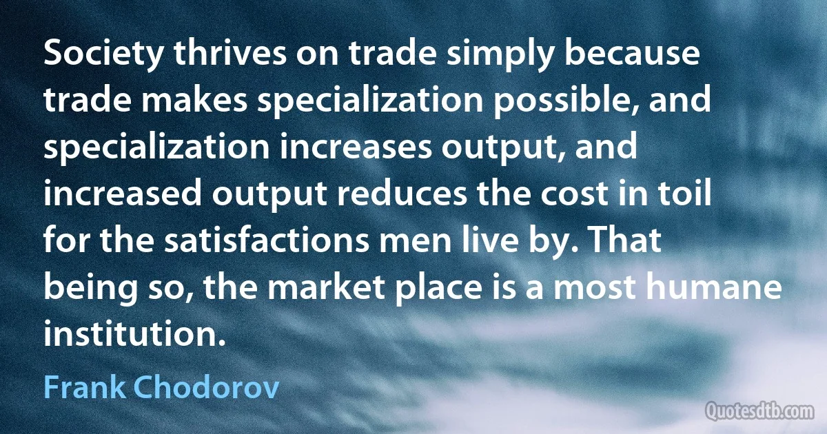 Society thrives on trade simply because trade makes specialization possible, and specialization increases output, and increased output reduces the cost in toil for the satisfactions men live by. That being so, the market place is a most humane institution. (Frank Chodorov)