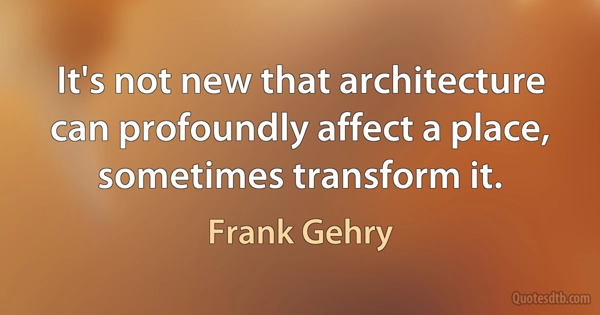 It's not new that architecture can profoundly affect a place, sometimes transform it. (Frank Gehry)