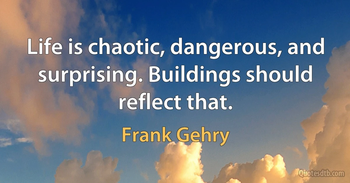 Life is chaotic, dangerous, and surprising. Buildings should reflect that. (Frank Gehry)