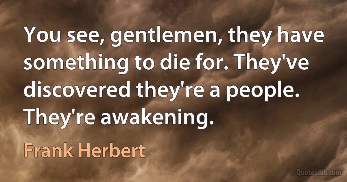 You see, gentlemen, they have something to die for. They've discovered they're a people. They're awakening. (Frank Herbert)