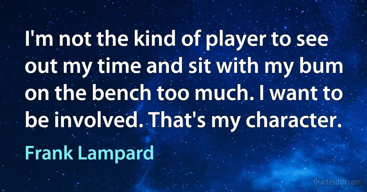 I'm not the kind of player to see out my time and sit with my bum on the bench too much. I want to be involved. That's my character. (Frank Lampard)