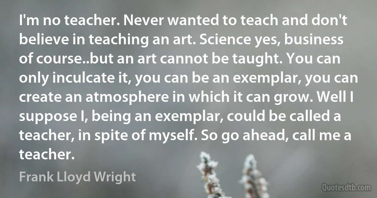 I'm no teacher. Never wanted to teach and don't believe in teaching an art. Science yes, business of course..but an art cannot be taught. You can only inculcate it, you can be an exemplar, you can create an atmosphere in which it can grow. Well I suppose I, being an exemplar, could be called a teacher, in spite of myself. So go ahead, call me a teacher. (Frank Lloyd Wright)