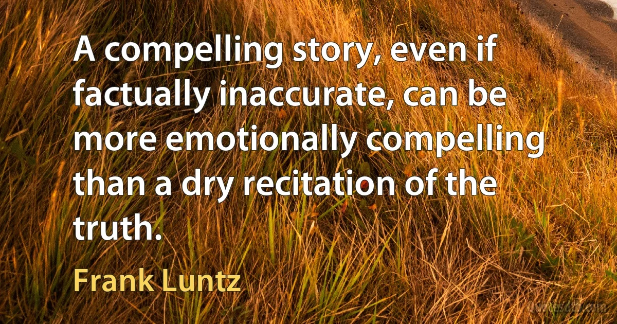 A compelling story, even if factually inaccurate, can be more emotionally compelling than a dry recitation of the truth. (Frank Luntz)