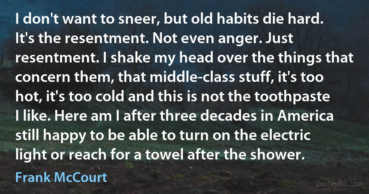 I don't want to sneer, but old habits die hard. It's the resentment. Not even anger. Just resentment. I shake my head over the things that concern them, that middle-class stuff, it's too hot, it's too cold and this is not the toothpaste I like. Here am I after three decades in America still happy to be able to turn on the electric light or reach for a towel after the shower. (Frank McCourt)