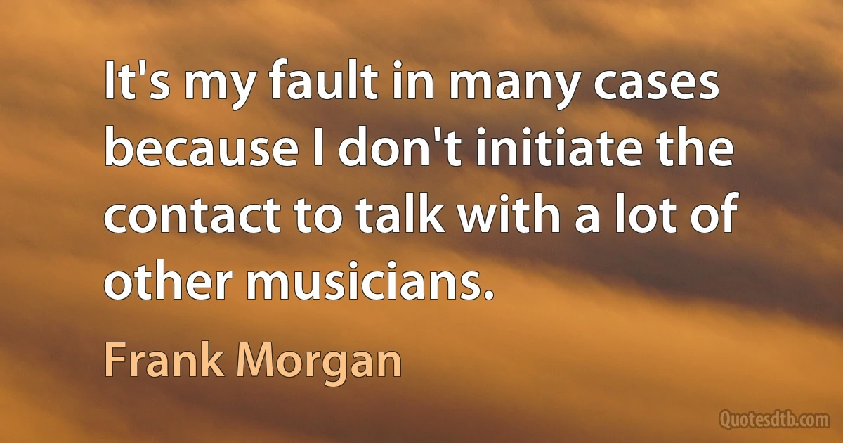 It's my fault in many cases because I don't initiate the contact to talk with a lot of other musicians. (Frank Morgan)