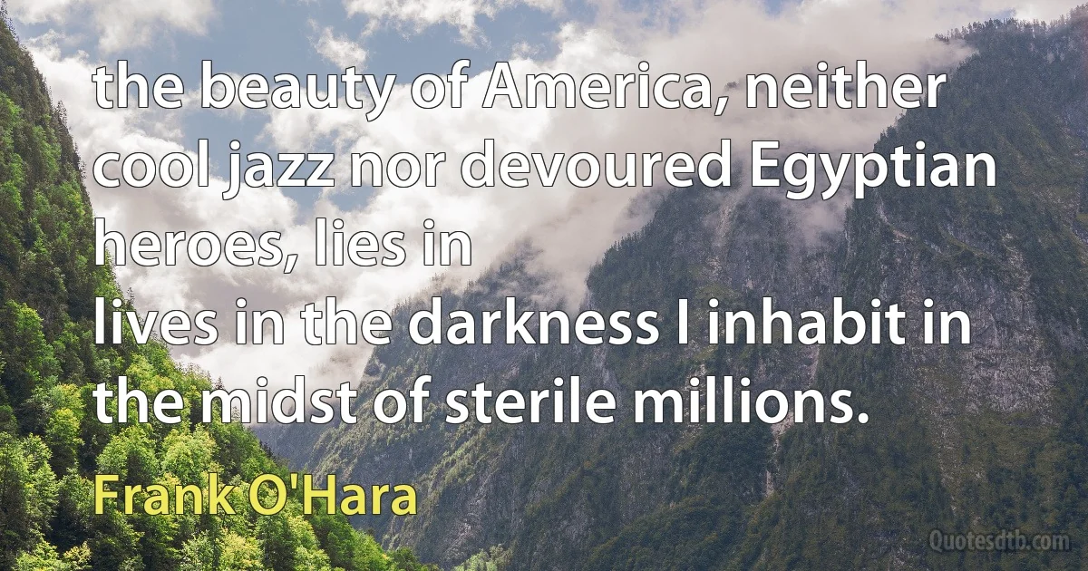 the beauty of America, neither cool jazz nor devoured Egyptian
heroes, lies in
lives in the darkness I inhabit in the midst of sterile millions. (Frank O'Hara)