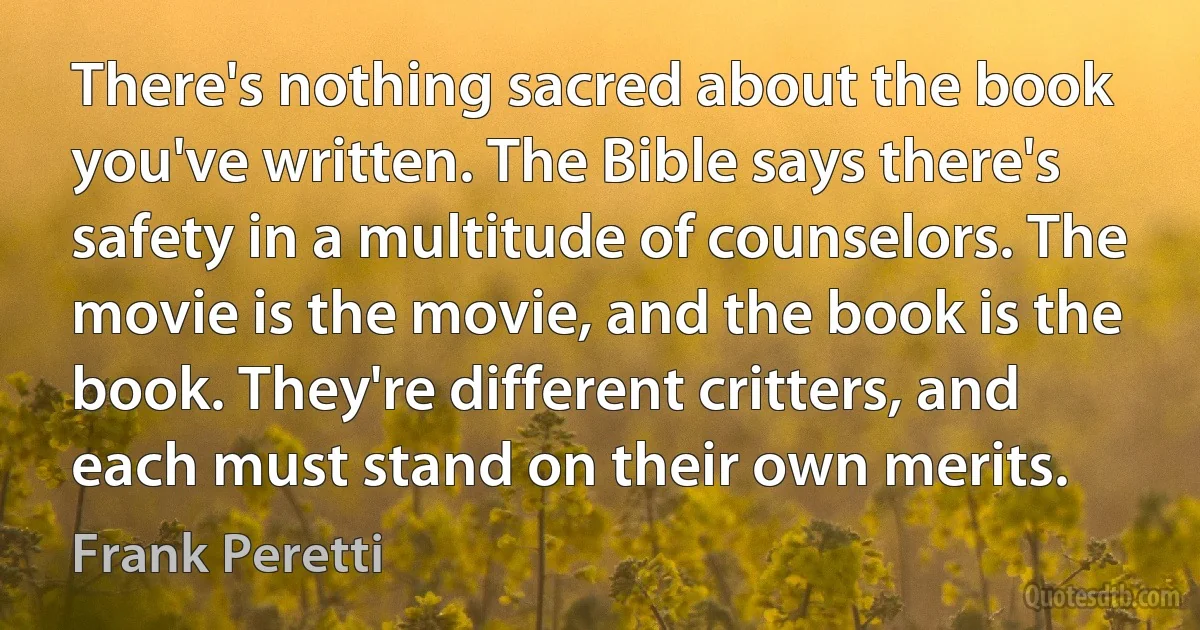 There's nothing sacred about the book you've written. The Bible says there's safety in a multitude of counselors. The movie is the movie, and the book is the book. They're different critters, and each must stand on their own merits. (Frank Peretti)