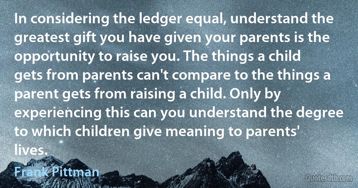 In considering the ledger equal, understand the greatest gift you have given your parents is the opportunity to raise you. The things a child gets from parents can't compare to the things a parent gets from raising a child. Only by experiencing this can you understand the degree to which children give meaning to parents' lives. (Frank Pittman)