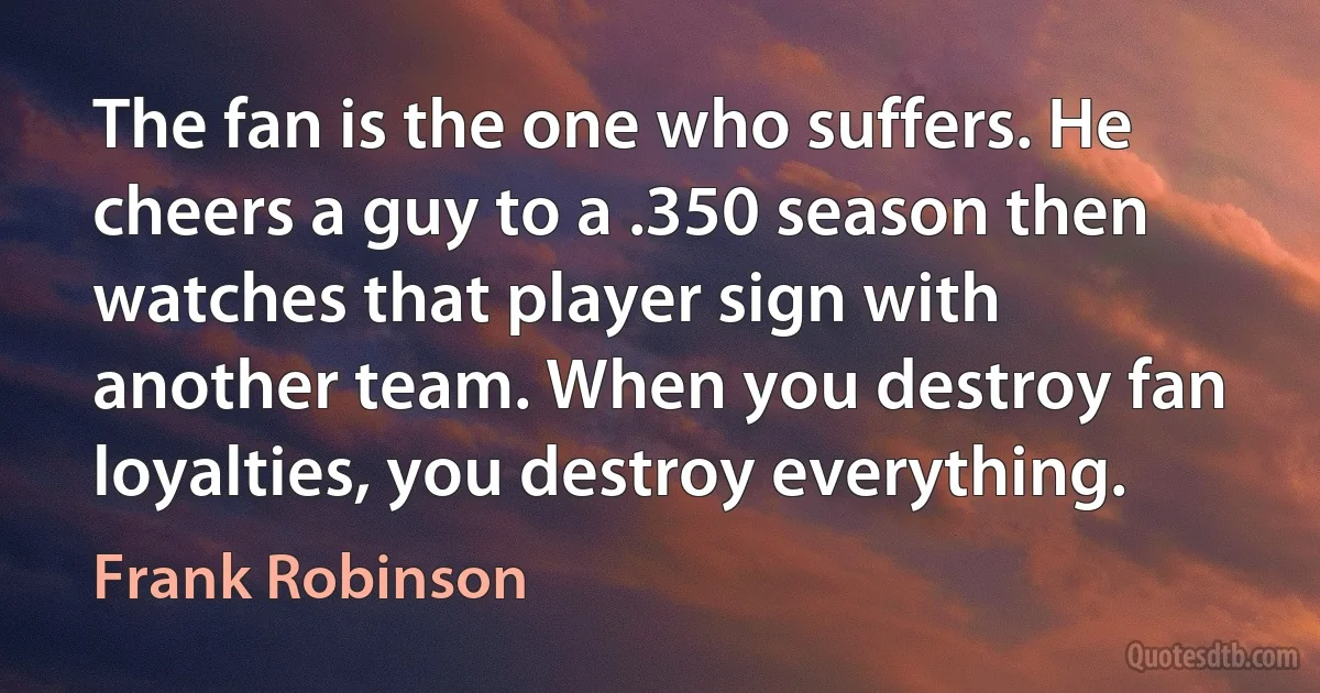 The fan is the one who suffers. He cheers a guy to a .350 season then watches that player sign with another team. When you destroy fan loyalties, you destroy everything. (Frank Robinson)