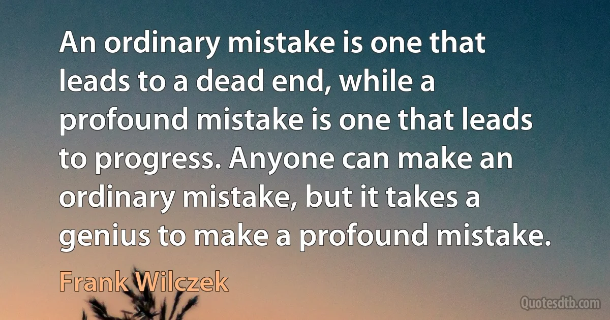 An ordinary mistake is one that leads to a dead end, while a profound mistake is one that leads to progress. Anyone can make an ordinary mistake, but it takes a genius to make a profound mistake. (Frank Wilczek)