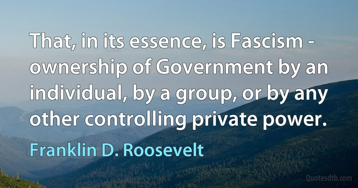 That, in its essence, is Fascism - ownership of Government by an individual, by a group, or by any other controlling private power. (Franklin D. Roosevelt)